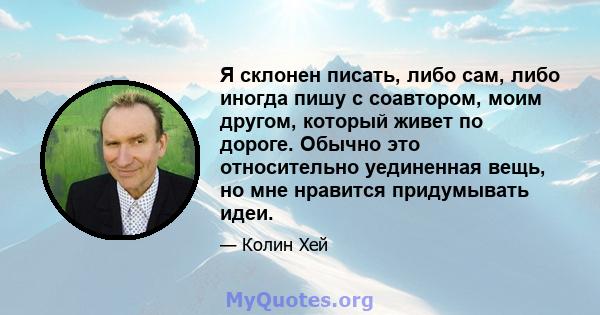 Я склонен писать, либо сам, либо иногда пишу с соавтором, моим другом, который живет по дороге. Обычно это относительно уединенная вещь, но мне нравится придумывать идеи.