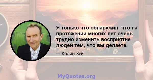 Я только что обнаружил, что на протяжении многих лет очень трудно изменить восприятие людей тем, что вы делаете.