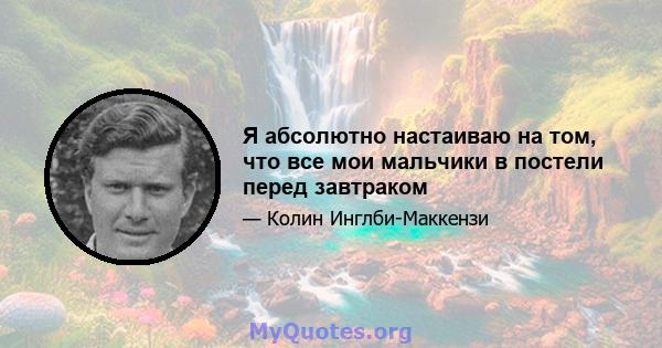 Я абсолютно настаиваю на том, что все мои мальчики в постели перед завтраком