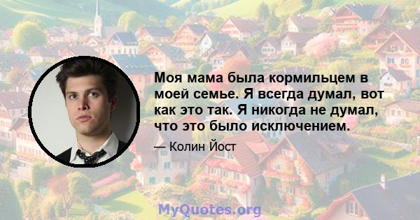 Моя мама была кормильцем в моей семье. Я всегда думал, вот как это так. Я никогда не думал, что это было исключением.