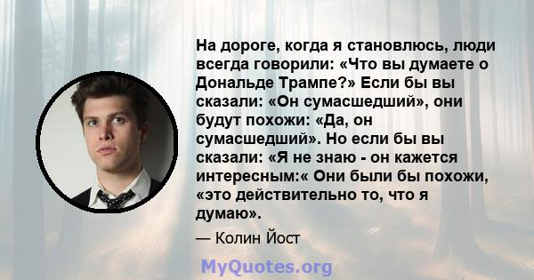 На дороге, когда я становлюсь, люди всегда говорили: «Что вы думаете о Дональде Трампе?» Если бы вы сказали: «Он сумасшедший», они будут похожи: «Да, он сумасшедший». Но если бы вы сказали: «Я не знаю - он кажется