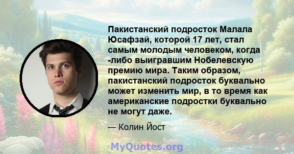 Пакистанский подросток Малала Юсафзай, которой 17 лет, стал самым молодым человеком, когда -либо выигравшим Нобелевскую премию мира. Таким образом, пакистанский подросток буквально может изменить мир, в то время как