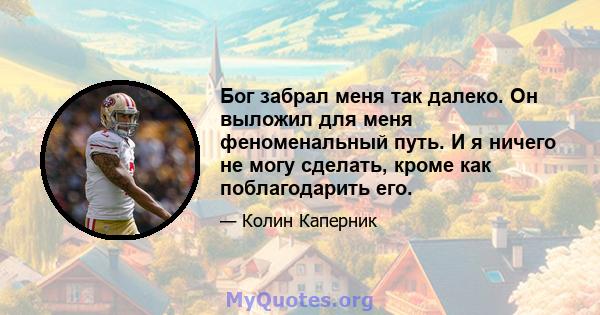 Бог забрал меня так далеко. Он выложил для меня феноменальный путь. И я ничего не могу сделать, кроме как поблагодарить его.