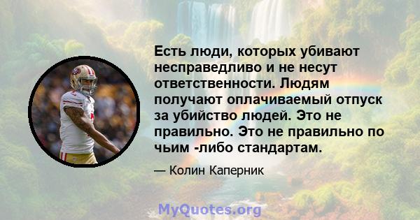 Есть люди, которых убивают несправедливо и не несут ответственности. Людям получают оплачиваемый отпуск за убийство людей. Это не правильно. Это не правильно по чьим -либо стандартам.