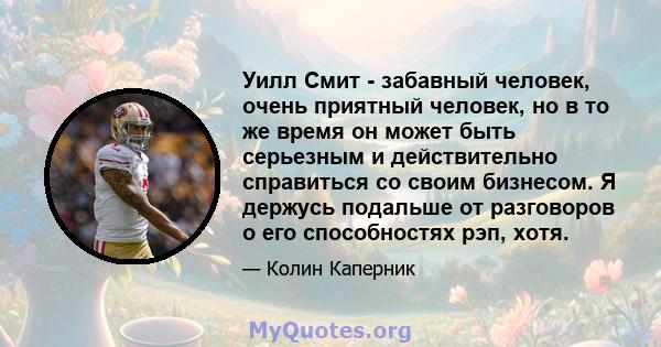 Уилл Смит - забавный человек, очень приятный человек, но в то же время он может быть серьезным и действительно справиться со своим бизнесом. Я держусь подальше от разговоров о его способностях рэп, хотя.