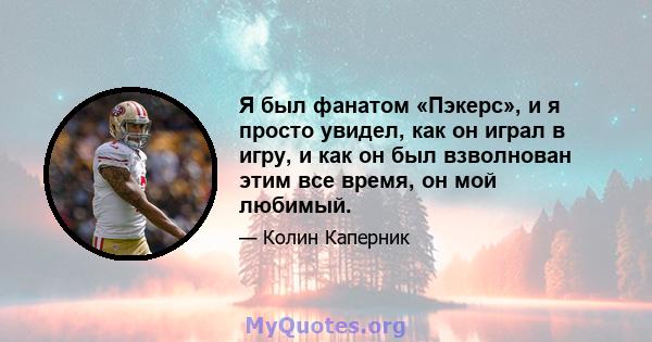 Я был фанатом «Пэкерс», и я просто увидел, как он играл в игру, и как он был взволнован этим все время, он мой любимый.