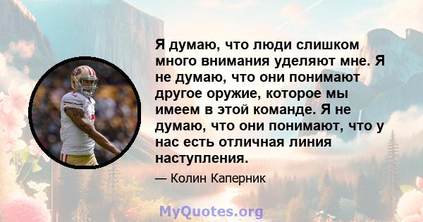 Я думаю, что люди слишком много внимания уделяют мне. Я не думаю, что они понимают другое оружие, которое мы имеем в этой команде. Я не думаю, что они понимают, что у нас есть отличная линия наступления.