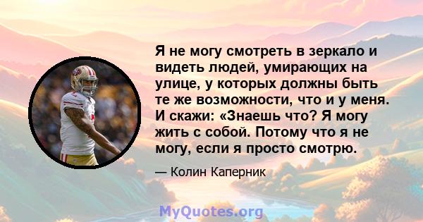 Я не могу смотреть в зеркало и видеть людей, умирающих на улице, у которых должны быть те же возможности, что и у меня. И скажи: «Знаешь что? Я могу жить с собой. Потому что я не могу, если я просто смотрю.