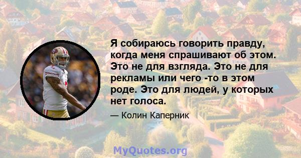 Я собираюсь говорить правду, когда меня спрашивают об этом. Это не для взгляда. Это не для рекламы или чего -то в этом роде. Это для людей, у которых нет голоса.