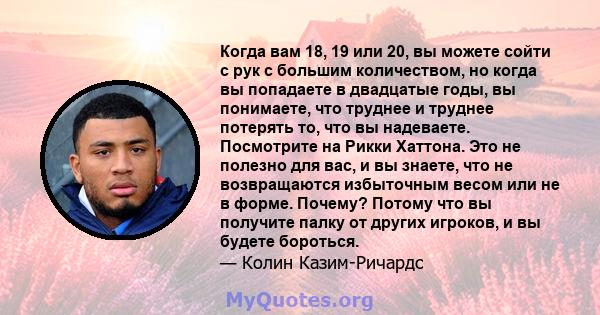 Когда вам 18, 19 или 20, вы можете сойти с рук с большим количеством, но когда вы попадаете в двадцатые годы, вы понимаете, что труднее и труднее потерять то, что вы надеваете. Посмотрите на Рикки Хаттона. Это не