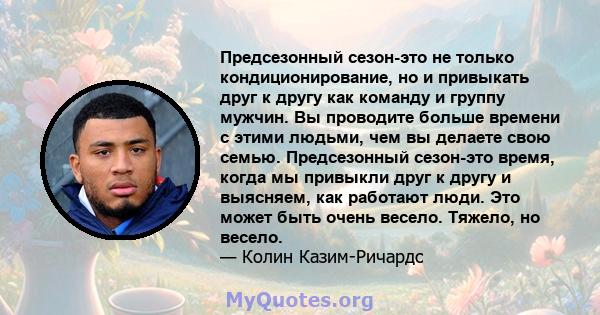 Предсезонный сезон-это не только кондиционирование, но и привыкать друг к другу как команду и группу мужчин. Вы проводите больше времени с этими людьми, чем вы делаете свою семью. Предсезонный сезон-это время, когда мы