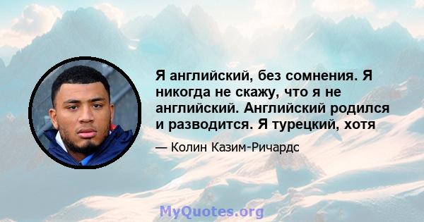 Я английский, без сомнения. Я никогда не скажу, что я не английский. Английский родился и разводится. Я турецкий, хотя