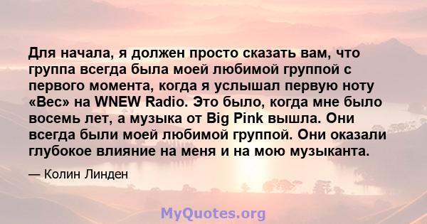 Для начала, я должен просто сказать вам, что группа всегда была моей любимой группой с первого момента, когда я услышал первую ноту «Вес» на WNEW Radio. Это было, когда мне было восемь лет, а музыка от Big Pink вышла.