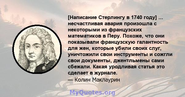 [Написание Стерлингу в 1740 году] ... несчастливая авария произошла с некоторыми из французских математиков в Перу. Похоже, что они показывали французскую галантность для жен, которые убили своих слуг, уничтожили свои