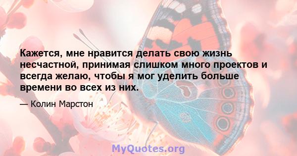 Кажется, мне нравится делать свою жизнь несчастной, принимая слишком много проектов и всегда желаю, чтобы я мог уделить больше времени во всех из них.