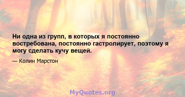 Ни одна из групп, в которых я постоянно востребована, постоянно гастролирует, поэтому я могу сделать кучу вещей.