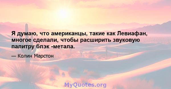 Я думаю, что американцы, такие как Левиафан, многое сделали, чтобы расширить звуковую палитру блэк -метала.