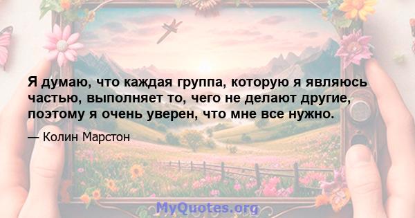 Я думаю, что каждая группа, которую я являюсь частью, выполняет то, чего не делают другие, поэтому я очень уверен, что мне все нужно.