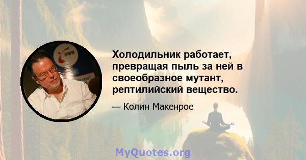 Холодильник работает, превращая пыль за ней в своеобразное мутант, рептилийский вещество.