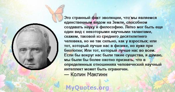 Это странный факт эволюции, что мы являемся единственным видом на Земле, способном создавать науку и философию. Легко мог быть еще один вид с некоторыми научными талантами, скажем, таковой из среднего десятилетнего