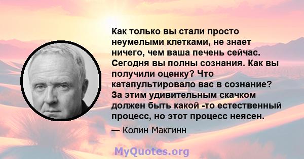 Как только вы стали просто неумелыми клетками, не знает ничего, чем ваша печень сейчас. Сегодня вы полны сознания. Как вы получили оценку? Что катапультировало вас в сознание? За этим удивительным скачком должен быть