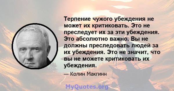 Терпение чужого убеждения не может их критиковать. Это не преследует их за эти убеждения. Это абсолютно важно. Вы не должны преследовать людей за их убеждения. Это не значит, что вы не можете критиковать их убеждения.