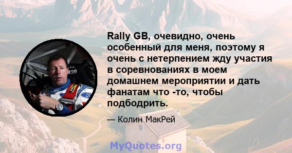 Rally GB, очевидно, очень особенный для меня, поэтому я очень с нетерпением жду участия в соревнованиях в моем домашнем мероприятии и дать фанатам что -то, чтобы подбодрить.