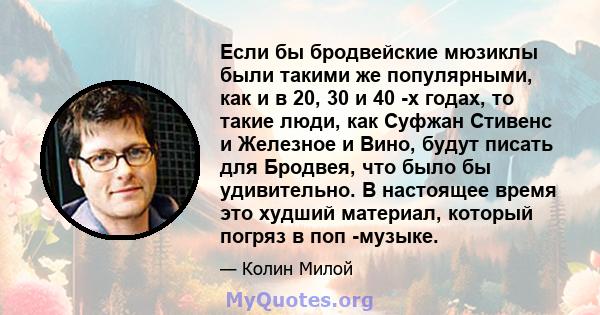 Если бы бродвейские мюзиклы были такими же популярными, как и в 20, 30 и 40 -х годах, то такие люди, как Суфжан Стивенс и Железное и Вино, будут писать для Бродвея, что было бы удивительно. В настоящее время это худший