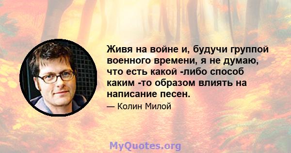 Живя на войне и, будучи группой военного времени, я не думаю, что есть какой -либо способ каким -то образом влиять на написание песен.