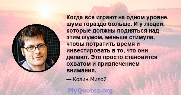 Когда все играют на одном уровне, шума гораздо больше. И у людей, которые должны подняться над этим шумом, меньше стимула, чтобы потратить время и инвестировать в то, что они делают. Это просто становится охватом и