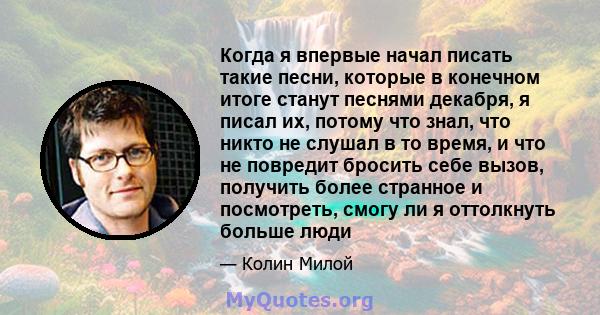 Когда я впервые начал писать такие песни, которые в конечном итоге станут песнями декабря, я писал их, потому что знал, что никто не слушал в то время, и что не повредит бросить себе вызов, получить более странное и