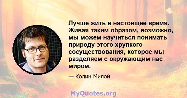 Лучше жить в настоящее время. Живая таким образом, возможно, мы можем научиться понимать природу этого хрупкого сосуществования, которое мы разделяем с окружающим нас миром.