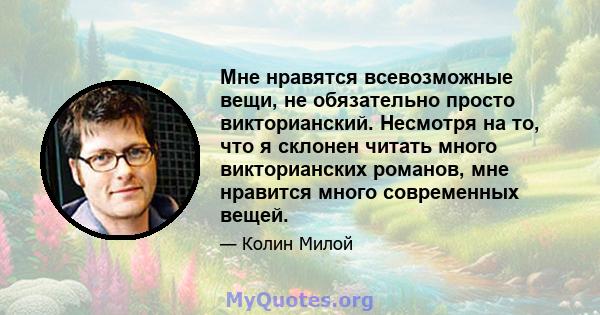 Мне нравятся всевозможные вещи, не обязательно просто викторианский. Несмотря на то, что я склонен читать много викторианских романов, мне нравится много современных вещей.