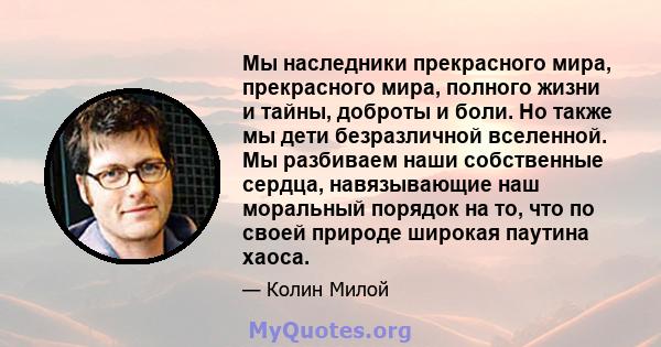 Мы наследники прекрасного мира, прекрасного мира, полного жизни и тайны, доброты и боли. Но также мы дети безразличной вселенной. Мы разбиваем наши собственные сердца, навязывающие наш моральный порядок на то, что по