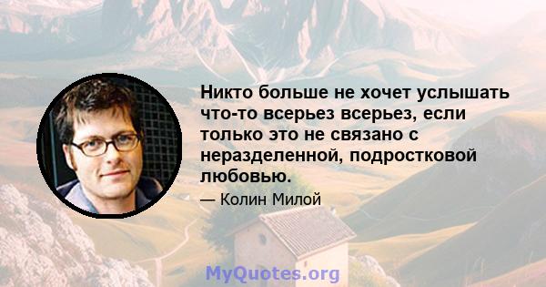 Никто больше не хочет услышать что-то всерьез всерьез, если только это не связано с неразделенной, подростковой любовью.