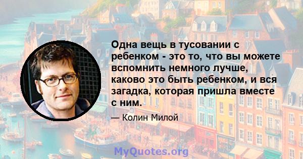 Одна вещь в тусовании с ребенком - это то, что вы можете вспомнить немного лучше, каково это быть ребенком, и вся загадка, которая пришла вместе с ним.