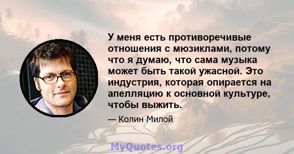 У меня есть противоречивые отношения с мюзиклами, потому что я думаю, что сама музыка может быть такой ужасной. Это индустрия, которая опирается на апелляцию к основной культуре, чтобы выжить.