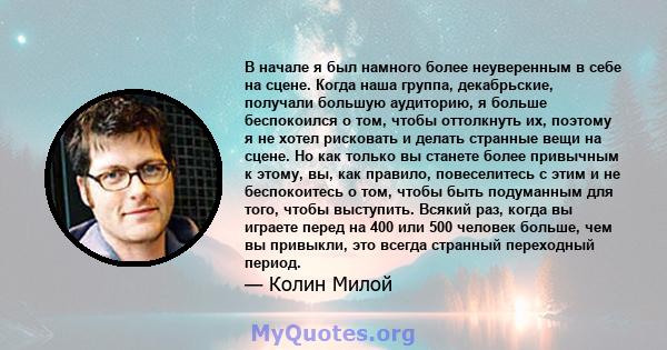 В начале я был намного более неуверенным в себе на сцене. Когда наша группа, декабрьские, получали большую аудиторию, я больше беспокоился о том, чтобы оттолкнуть их, поэтому я не хотел рисковать и делать странные вещи