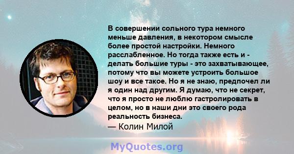 В совершении сольного тура немного меньше давления, в некотором смысле более простой настройки. Немного расслабленное. Но тогда также есть и - делать большие туры - это захватывающее, потому что вы можете устроить