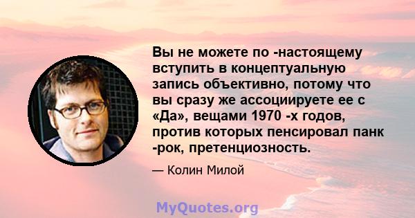 Вы не можете по -настоящему вступить в концептуальную запись объективно, потому что вы сразу же ассоциируете ее с «Да», вещами 1970 -х годов, против которых пенсировал панк -рок, претенциозность.