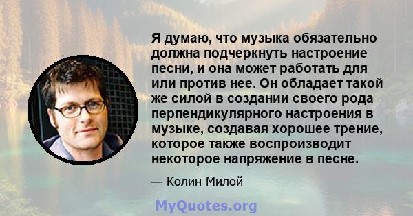 Я думаю, что музыка обязательно должна подчеркнуть настроение песни, и она может работать для или против нее. Он обладает такой же силой в создании своего рода перпендикулярного настроения в музыке, создавая хорошее