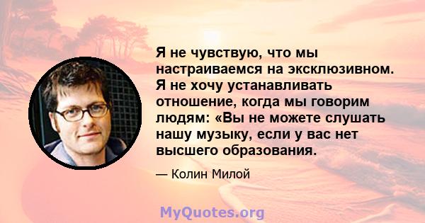 Я не чувствую, что мы настраиваемся на эксклюзивном. Я не хочу устанавливать отношение, когда мы говорим людям: «Вы не можете слушать нашу музыку, если у вас нет высшего образования.