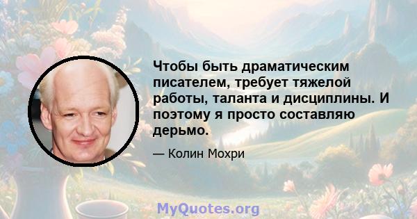 Чтобы быть драматическим писателем, требует тяжелой работы, таланта и дисциплины. И поэтому я просто составляю дерьмо.