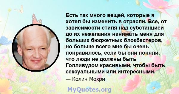 Есть так много вещей, которые я хотел бы изменить в отрасли. Все, от зависимости стиля над субстанцией до их нежелания нанимать меня для больших бюджетных блокбастеров, но больше всего мне бы очень понравилось, если бы