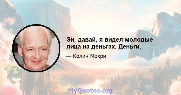 Эй, давай, я видел молодые лица на деньгах. Деньги.