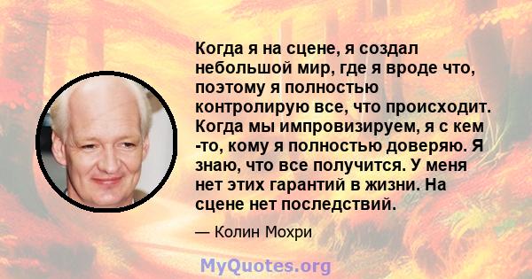 Когда я на сцене, я создал небольшой мир, где я вроде что, поэтому я полностью контролирую все, что происходит. Когда мы импровизируем, я с кем -то, кому я полностью доверяю. Я знаю, что все получится. У меня нет этих