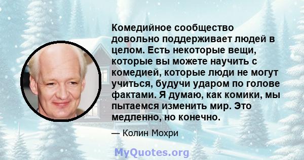 Комедийное сообщество довольно поддерживает людей в целом. Есть некоторые вещи, которые вы можете научить с комедией, которые люди не могут учиться, будучи ударом по голове фактами. Я думаю, как комики, мы пытаемся