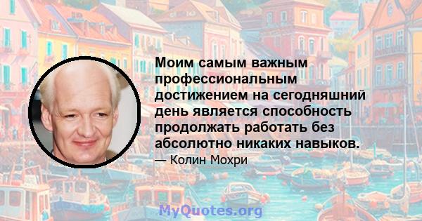 Моим самым важным профессиональным достижением на сегодняшний день является способность продолжать работать без абсолютно никаких навыков.