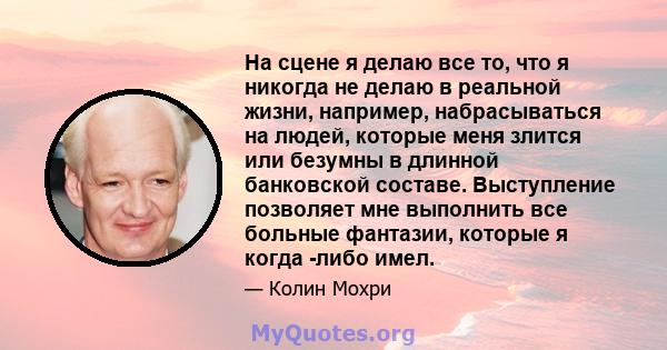 На сцене я делаю все то, что я никогда не делаю в реальной жизни, например, набрасываться на людей, которые меня злится или безумны в длинной банковской составе. Выступление позволяет мне выполнить все больные фантазии, 