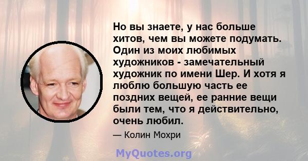 Но вы знаете, у нас больше хитов, чем вы можете подумать. Один из моих любимых художников - замечательный художник по имени Шер. И хотя я люблю большую часть ее поздних вещей, ее ранние вещи были тем, что я